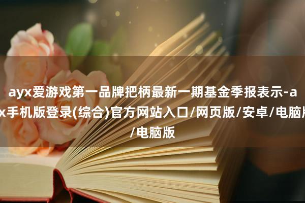 ayx爱游戏第一品牌把柄最新一期基金季报表示-ayx手机版登录(综合)官方网站入口/网页版/安卓/电脑版