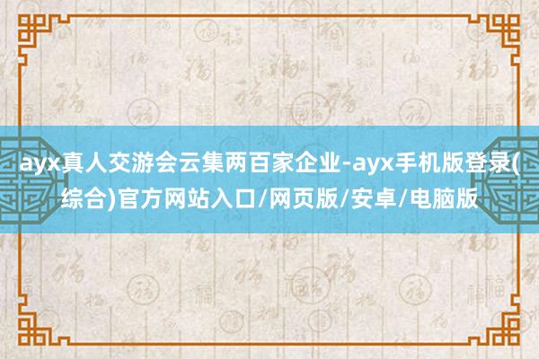 ayx真人交游会云集两百家企业-ayx手机版登录(综合)官方网站入口/网页版/安卓/电脑版