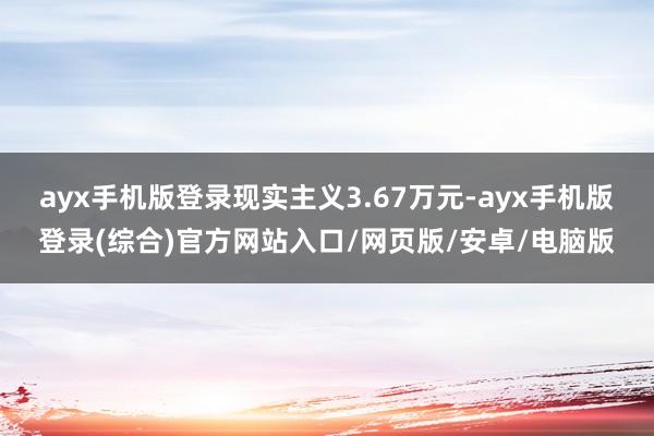 ayx手机版登录现实主义3.67万元-ayx手机版登录(综合)官方网站入口/网页版/安卓/电脑版