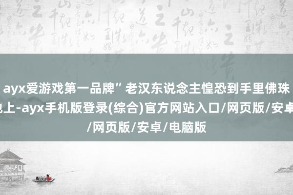 ayx爱游戏第一品牌”老汉东说念主惶恐到手里佛珠都掉在地上-ayx手机版登录(综合)官方网站入口/网页版/安卓/电脑版