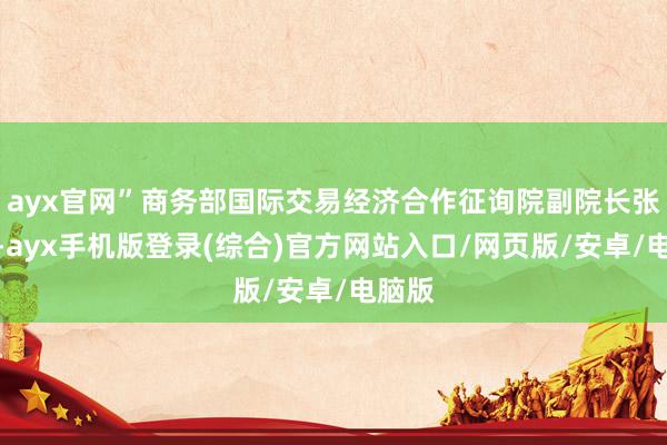 ayx官网”商务部国际交易经济合作征询院副院长张威说-ayx手机版登录(综合)官方网站入口/网页版/安卓/电脑版