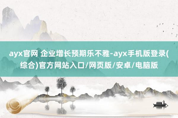 ayx官网 企业增长预期乐不雅-ayx手机版登录(综合)官方网站入口/网页版/安卓/电脑版