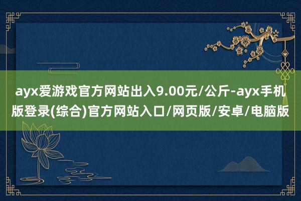 ayx爱游戏官方网站出入9.00元/公斤-ayx手机版登录(综合)官方网站入口/网页版/安卓/电脑版