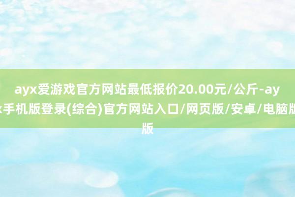 ayx爱游戏官方网站最低报价20.00元/公斤-ayx手机版登录(综合)官方网站入口/网页版/安卓/电脑版