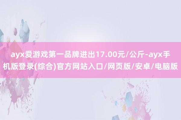 ayx爱游戏第一品牌进出17.00元/公斤-ayx手机版登录(综合)官方网站入口/网页版/安卓/电脑版