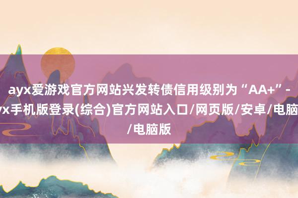 ayx爱游戏官方网站兴发转债信用级别为“AA+”-ayx手机版登录(综合)官方网站入口/网页版/安卓/电脑版