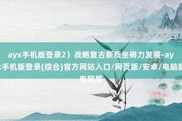 ayx手机版登录2）战略复古新质坐褥力发展-ayx手机版登录(综合)官方网站入口/网页版/安卓/电脑版