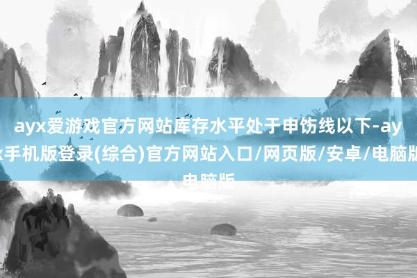 ayx爱游戏官方网站库存水平处于申饬线以下-ayx手机版登录(综合)官方网站入口/网页版/安卓/电脑版