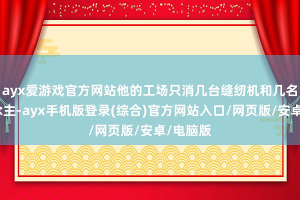 ayx爱游戏官方网站他的工场只消几台缝纫机和几名工东说念主-ayx手机版登录(综合)官方网站入口/网页版/安卓/电脑版