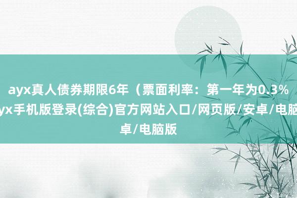 ayx真人债券期限6年（票面利率：第一年为0.3%-ayx手机版登录(综合)官方网站入口/网页版/安卓/电脑版