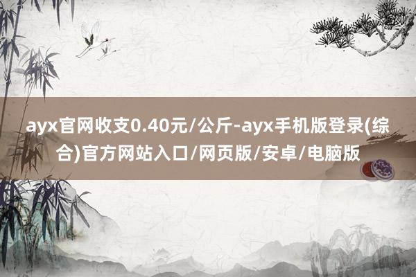 ayx官网收支0.40元/公斤-ayx手机版登录(综合)官方网站入口/网页版/安卓/电脑版