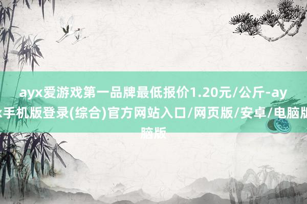 ayx爱游戏第一品牌最低报价1.20元/公斤-ayx手机版登录(综合)官方网站入口/网页版/安卓/电脑版