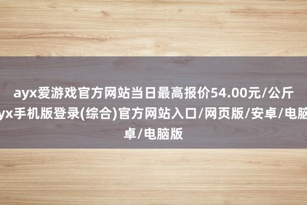 ayx爱游戏官方网站当日最高报价54.00元/公斤-ayx手机版登录(综合)官方网站入口/网页版/安卓/电脑版