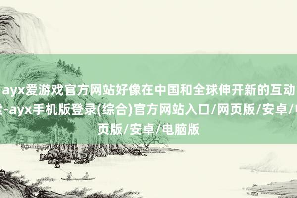 ayx爱游戏官方网站好像在中国和全球伸开新的互动和探索-ayx手机版登录(综合)官方网站入口/网页版/安卓/电脑版