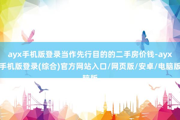 ayx手机版登录当作先行目的的二手房价钱-ayx手机版登录(综合)官方网站入口/网页版/安卓/电脑版