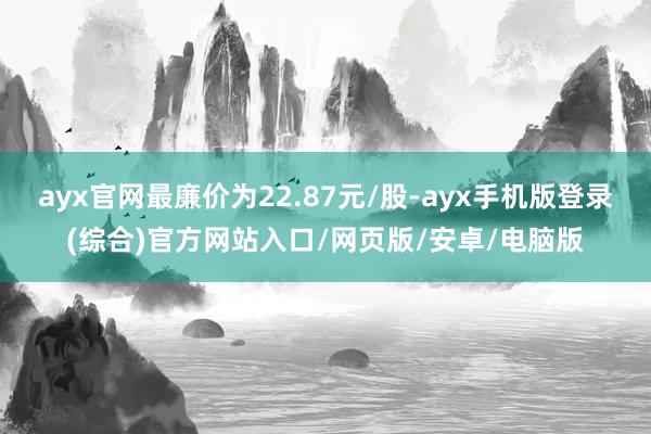 ayx官网最廉价为22.87元/股-ayx手机版登录(综合)官方网站入口/网页版/安卓/电脑版