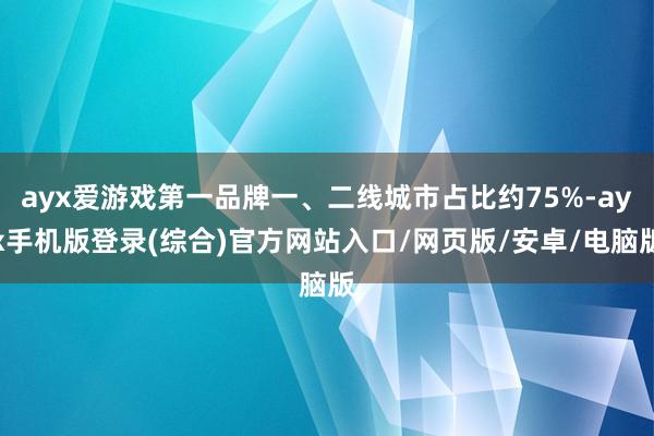 ayx爱游戏第一品牌一、二线城市占比约75%-ayx手机版登录(综合)官方网站入口/网页版/安卓/电脑版