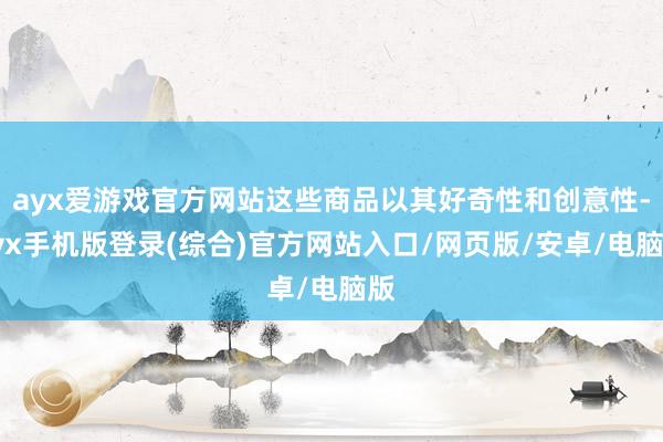 ayx爱游戏官方网站这些商品以其好奇性和创意性-ayx手机版登录(综合)官方网站入口/网页版/安卓/电脑版