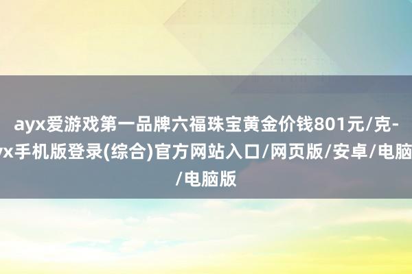ayx爱游戏第一品牌六福珠宝黄金价钱801元/克-ayx手机版登录(综合)官方网站入口/网页版/安卓/电脑版