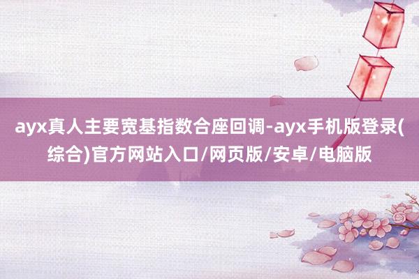 ayx真人主要宽基指数合座回调-ayx手机版登录(综合)官方网站入口/网页版/安卓/电脑版