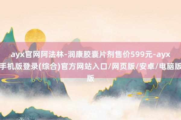 ayx官网阿法林-润康胶囊片剂售价599元-ayx手机版登录(综合)官方网站入口/网页版/安卓/电脑版