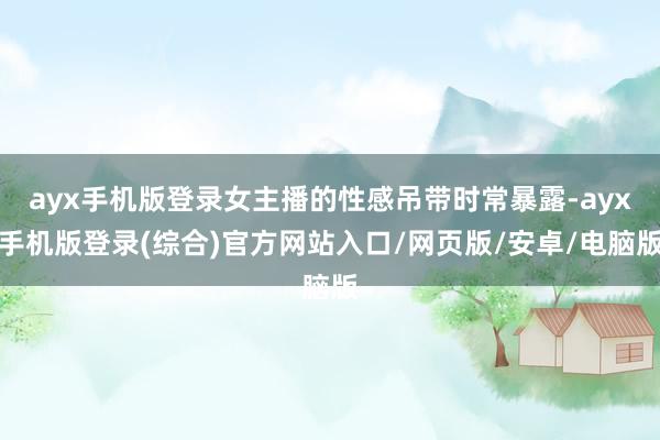 ayx手机版登录女主播的性感吊带时常暴露-ayx手机版登录(综合)官方网站入口/网页版/安卓/电脑版