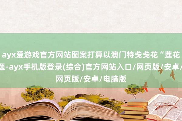 ayx爱游戏官方网站图案打算以澳门特戋戋花“莲花”为主题-ayx手机版登录(综合)官方网站入口/网页版/安卓/电脑版