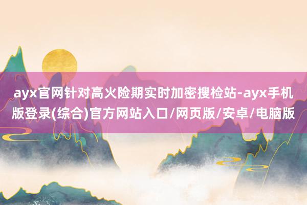 ayx官网针对高火险期实时加密搜检站-ayx手机版登录(综合)官方网站入口/网页版/安卓/电脑版