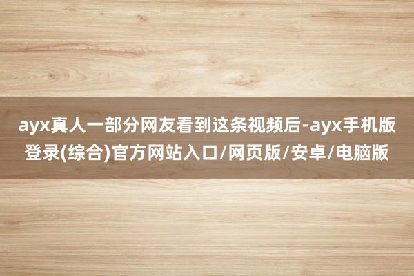 ayx真人一部分网友看到这条视频后-ayx手机版登录(综合)官方网站入口/网页版/安卓/电脑版