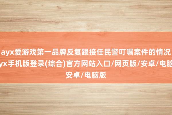 ayx爱游戏第一品牌反复跟接任民警叮嘱案件的情况-ayx手机版登录(综合)官方网站入口/网页版/安卓/电脑版