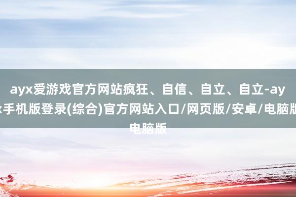 ayx爱游戏官方网站疯狂、自信、自立、自立-ayx手机版登录(综合)官方网站入口/网页版/安卓/电脑版