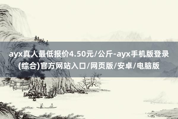 ayx真人最低报价4.50元/公斤-ayx手机版登录(综合)官方网站入口/网页版/安卓/电脑版