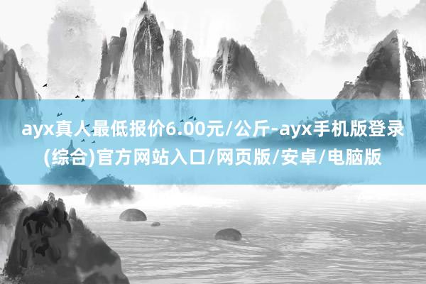 ayx真人最低报价6.00元/公斤-ayx手机版登录(综合)官方网站入口/网页版/安卓/电脑版