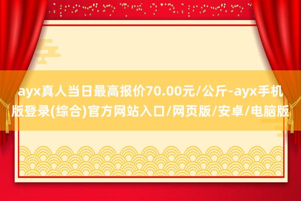 ayx真人当日最高报价70.00元/公斤-ayx手机版登录(综合)官方网站入口/网页版/安卓/电脑版