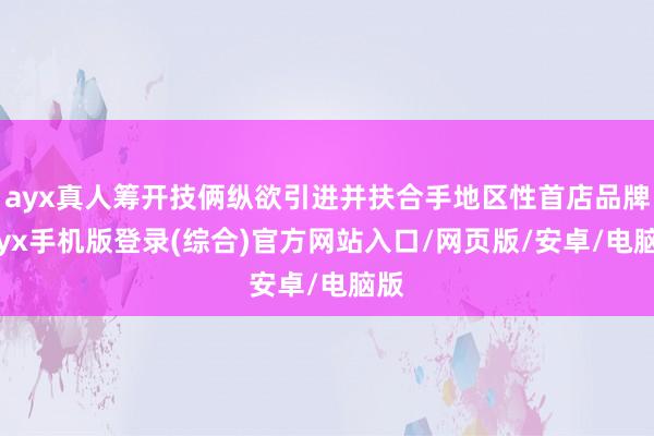 ayx真人筹开技俩纵欲引进并扶合手地区性首店品牌-ayx手机版登录(综合)官方网站入口/网页版/安卓/电脑版