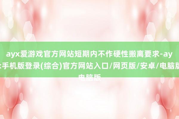 ayx爱游戏官方网站短期内不作硬性搬离要求-ayx手机版登录(综合)官方网站入口/网页版/安卓/电脑版