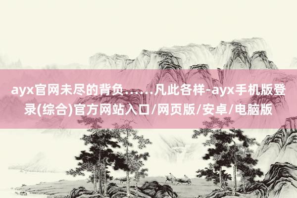 ayx官网未尽的背负……凡此各样-ayx手机版登录(综合)官方网站入口/网页版/安卓/电脑版
