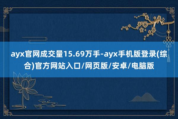 ayx官网成交量15.69万手-ayx手机版登录(综合)官方网站入口/网页版/安卓/电脑版