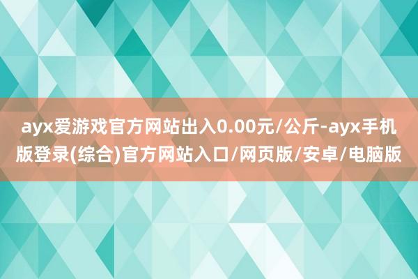 ayx爱游戏官方网站出入0.00元/公斤-ayx手机版登录(综合)官方网站入口/网页版/安卓/电脑版