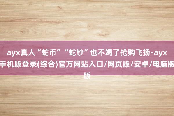 ayx真人“蛇币”“蛇钞”也不竭了抢购飞扬-ayx手机版登录(综合)官方网站入口/网页版/安卓/电脑版