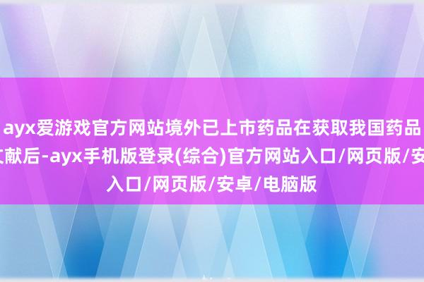 ayx爱游戏官方网站境外已上市药品在获取我国药品批准评释文献后-ayx手机版登录(综合)官方网站入口/网页版/安卓/电脑版