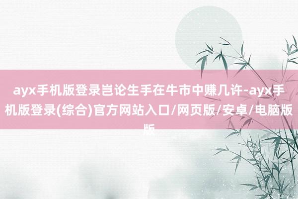 ayx手机版登录岂论生手在牛市中赚几许-ayx手机版登录(综合)官方网站入口/网页版/安卓/电脑版