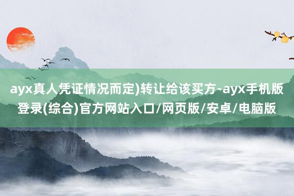 ayx真人凭证情况而定)转让给该买方-ayx手机版登录(综合)官方网站入口/网页版/安卓/电脑版