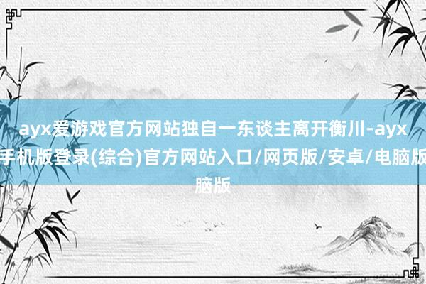 ayx爱游戏官方网站独自一东谈主离开衡川-ayx手机版登录(综合)官方网站入口/网页版/安卓/电脑版