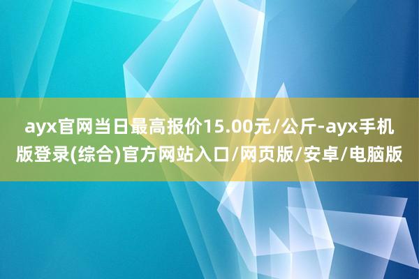 ayx官网当日最高报价15.00元/公斤-ayx手机版登录(综合)官方网站入口/网页版/安卓/电脑版