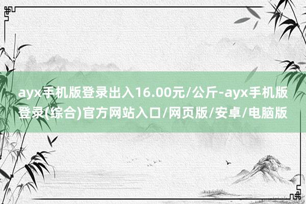 ayx手机版登录出入16.00元/公斤-ayx手机版登录(综合)官方网站入口/网页版/安卓/电脑版