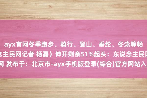 ayx官网冬季跑步、骑行、登山、垂纶、冬泳等畅通该若何穿?(东说念主民网记者 杨磊)伸开剩余51%起头:东说念主民网 发布于:北京市-ayx手机版登录(综合)官方网站入口/网页版/安卓/电脑版