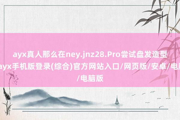ayx真人那么在ney.jnz28.Pro尝试盘发造型时-ayx手机版登录(综合)官方网站入口/网页版/安卓/电脑版