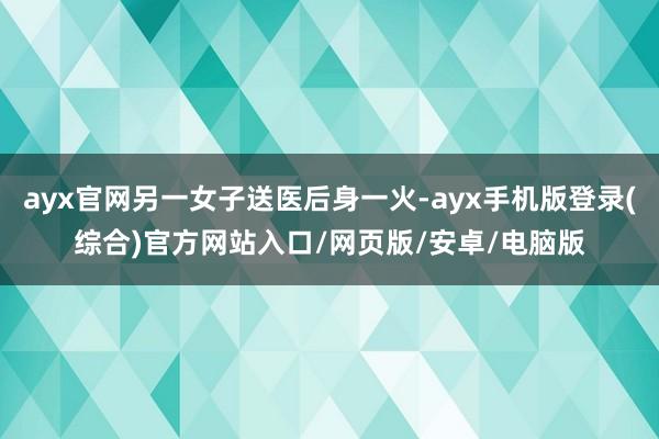 ayx官网另一女子送医后身一火-ayx手机版登录(综合)官方网站入口/网页版/安卓/电脑版