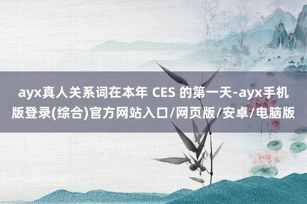 ayx真人关系词在本年 CES 的第一天-ayx手机版登录(综合)官方网站入口/网页版/安卓/电脑版